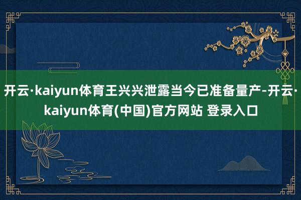 开云·kaiyun体育王兴兴泄露当今已准备量产-开云·kaiyun体育(中国)官方网站 登录入口