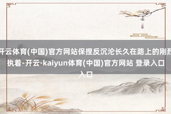 开云体育(中国)官方网站保捏反沉沦长久在路上的刚烈执着-开云·kaiyun体育(中国)官方网站 登录入口