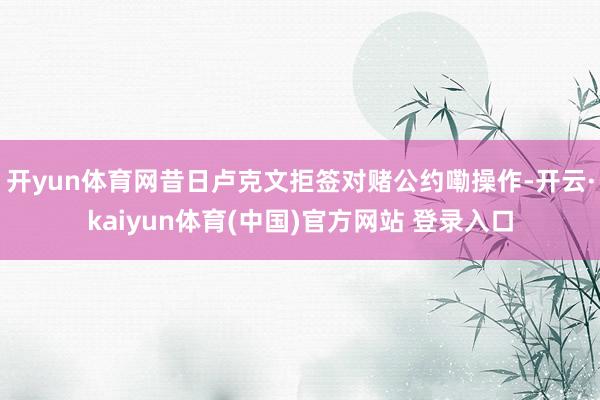 开yun体育网昔日卢克文拒签对赌公约嘞操作-开云·kaiyun体育(中国)官方网站 登录入口