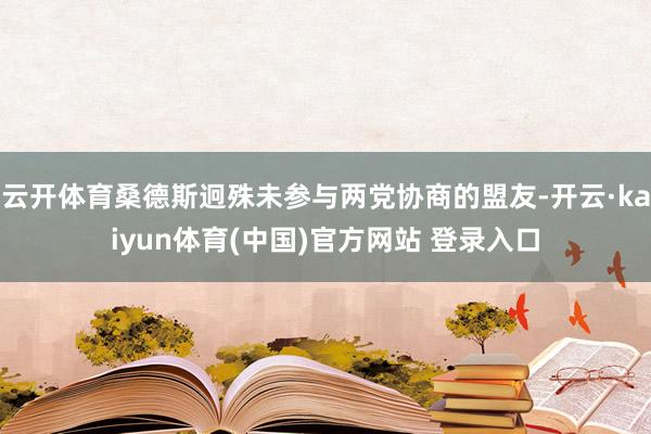 云开体育桑德斯迥殊未参与两党协商的盟友-开云·kaiyun体育(中国)官方网站 登录入口