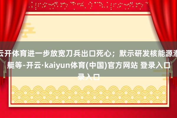云开体育进一步放宽刀兵出口死心；默示研发核能源潜艇等-开云·kaiyun体育(中国)官方网站 登录入口