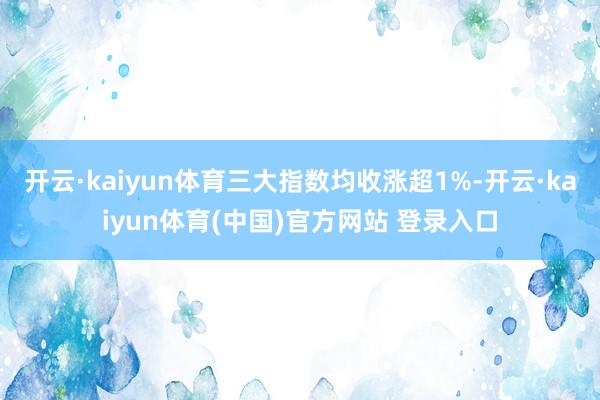 开云·kaiyun体育三大指数均收涨超1%-开云·kaiyun体育(中国)官方网站 登录入口