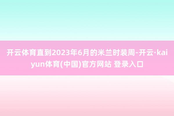 开云体育直到2023年6月的米兰时装周-开云·kaiyun体育(中国)官方网站 登录入口