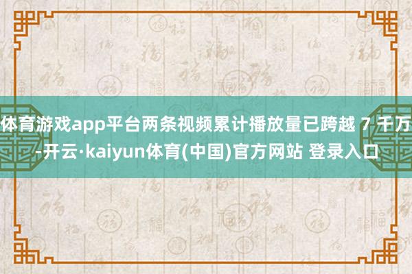 体育游戏app平台两条视频累计播放量已跨越 7 千万-开云·kaiyun体育(中国)官方网站 登录入口