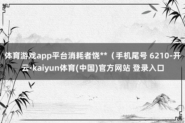 体育游戏app平台消耗者饶**（手机尾号 6210-开云·kaiyun体育(中国)官方网站 登录入口