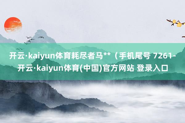 开云·kaiyun体育耗尽者马**（手机尾号 7261-开云·kaiyun体育(中国)官方网站 登录入口