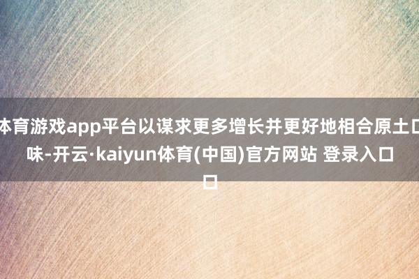 体育游戏app平台以谋求更多增长并更好地相合原土口味-开云·kaiyun体育(中国)官方网站 登录入口