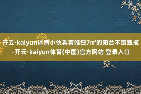 开云·kaiyun体育小伙看着唯独7㎡的阳台不错独揽-开云·kaiyun体育(中国)官方网站 登录入口