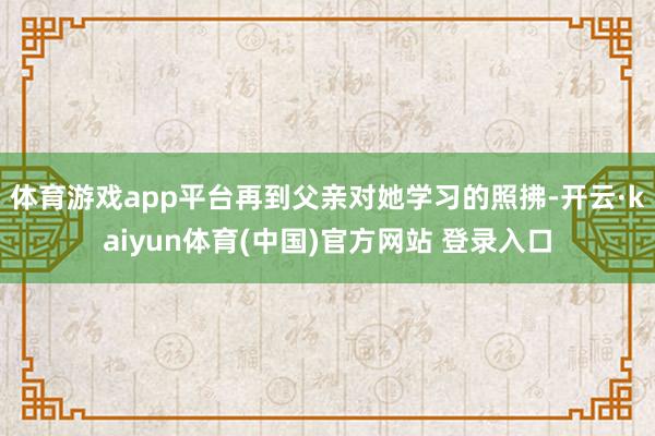 体育游戏app平台再到父亲对她学习的照拂-开云·kaiyun体育(中国)官方网站 登录入口