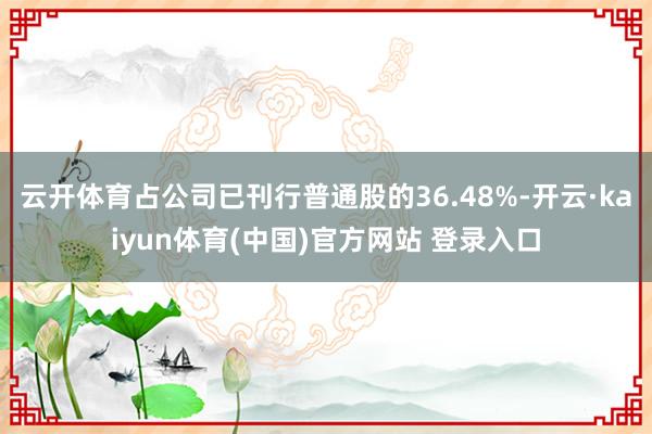 云开体育占公司已刊行普通股的36.48%-开云·kaiyun体育(中国)官方网站 登录入口