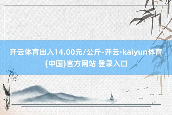 开云体育出入14.00元/公斤-开云·kaiyun体育(中国)官方网站 登录入口