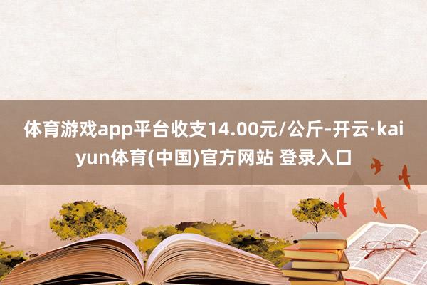 体育游戏app平台收支14.00元/公斤-开云·kaiyun体育(中国)官方网站 登录入口