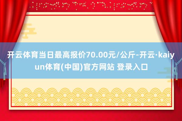开云体育当日最高报价70.00元/公斤-开云·kaiyun体育(中国)官方网站 登录入口