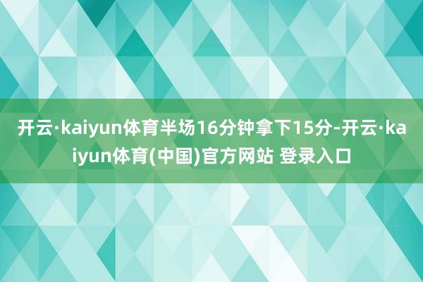 开云·kaiyun体育半场16分钟拿下15分-开云·kaiyun体育(中国)官方网站 登录入口