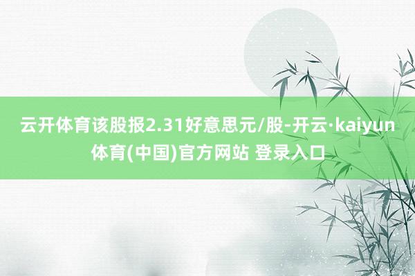云开体育该股报2.31好意思元/股-开云·kaiyun体育(中国)官方网站 登录入口