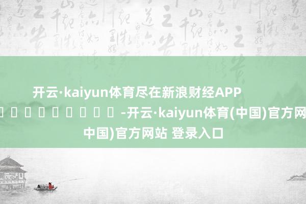 开云·kaiyun体育尽在新浪财经APP            													-开云·kaiyun体育(中国)官方网站 登录入口