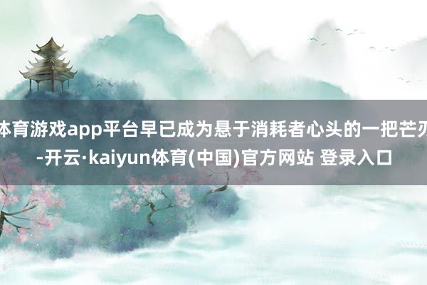 体育游戏app平台早已成为悬于消耗者心头的一把芒刃-开云·kaiyun体育(中国)官方网站 登录入口