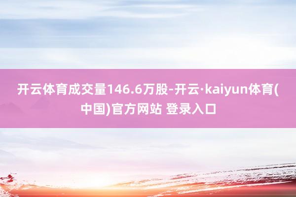开云体育成交量146.6万股-开云·kaiyun体育(中国)官方网站 登录入口