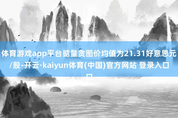 体育游戏app平台掂量贪图价均值为21.31好意思元/股-开云·kaiyun体育(中国)官方网站 登录入口