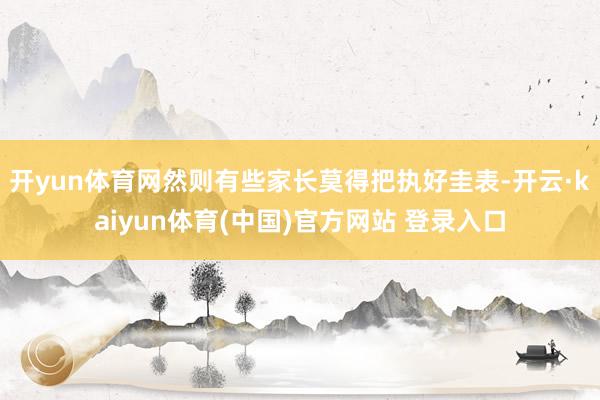 开yun体育网然则有些家长莫得把执好圭表-开云·kaiyun体育(中国)官方网站 登录入口