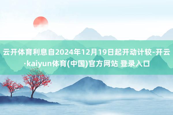 云开体育利息自2024年12月19日起开动计较-开云·kaiyun体育(中国)官方网站 登录入口