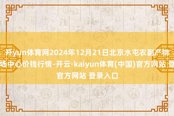 开yun体育网2024年12月21日北京水屯农副产物批发商场中心价钱行情-开云·kaiyun体育(中国)官方网站 登录入口