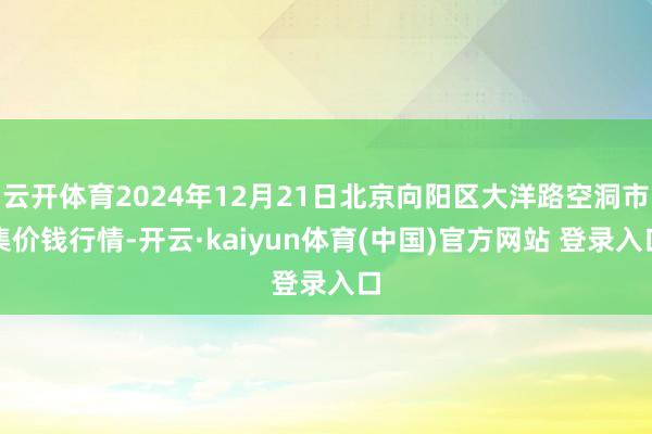 云开体育2024年12月21日北京向阳区大洋路空洞市集价钱行情-开云·kaiyun体育(中国)官方网站 登录入口