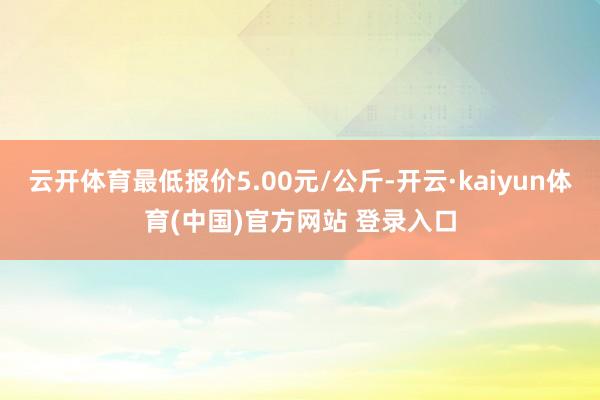 云开体育最低报价5.00元/公斤-开云·kaiyun体育(中国)官方网站 登录入口