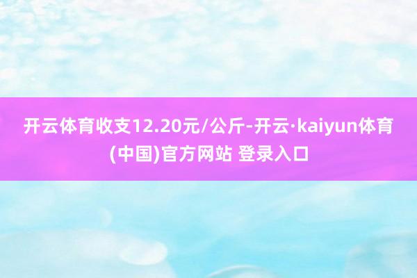 开云体育收支12.20元/公斤-开云·kaiyun体育(中国)官方网站 登录入口