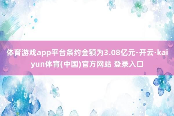 体育游戏app平台条约金额为3.08亿元-开云·kaiyun体育(中国)官方网站 登录入口