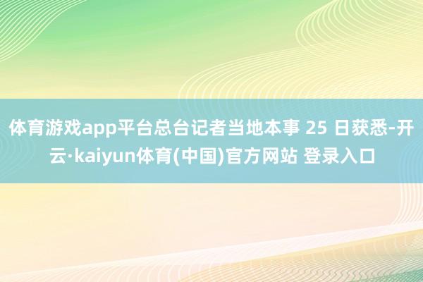 体育游戏app平台总台记者当地本事 25 日获悉-开云·kaiyun体育(中国)官方网站 登录入口