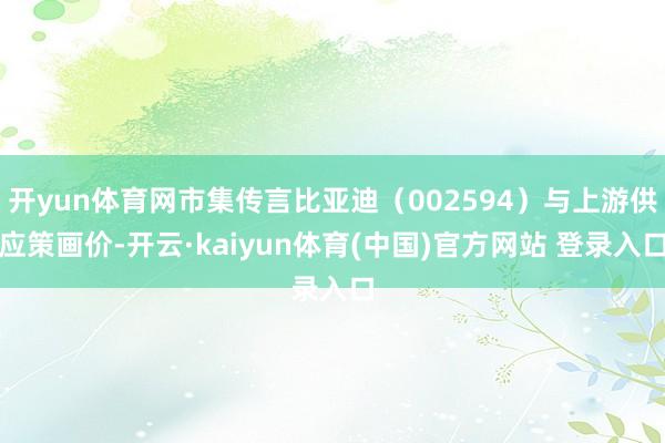 开yun体育网市集传言比亚迪（002594）与上游供应策画价-开云·kaiyun体育(中国)官方网站 登录入口