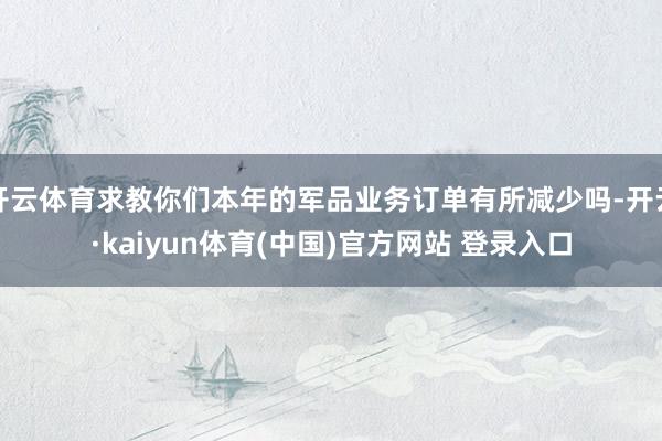 开云体育求教你们本年的军品业务订单有所减少吗-开云·kaiyun体育(中国)官方网站 登录入口