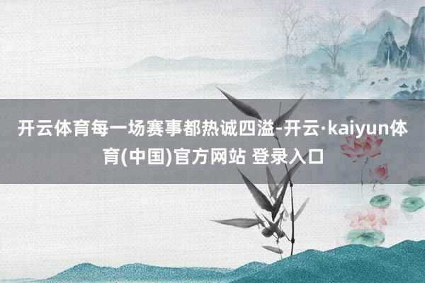 开云体育每一场赛事都热诚四溢-开云·kaiyun体育(中国)官方网站 登录入口