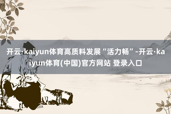 开云·kaiyun体育高质料发展“活力畅”-开云·kaiyun体育(中国)官方网站 登录入口