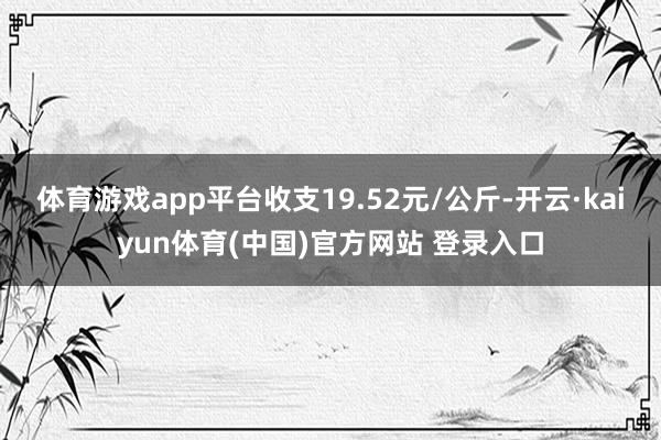体育游戏app平台收支19.52元/公斤-开云·kaiyun体育(中国)官方网站 登录入口