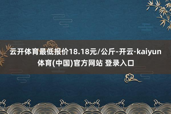 云开体育最低报价18.18元/公斤-开云·kaiyun体育(中国)官方网站 登录入口