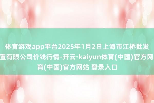 体育游戏app平台2025年1月2日上海市江桥批发商场商酌处置有限公司价钱行情-开云·kaiyun体育(中国)官方网站 登录入口