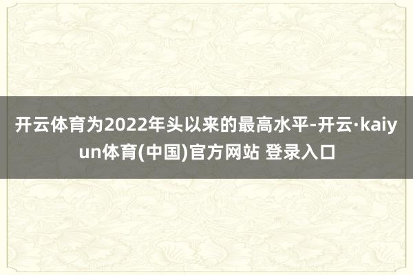 开云体育为2022年头以来的最高水平-开云·kaiyun体育(中国)官方网站 登录入口