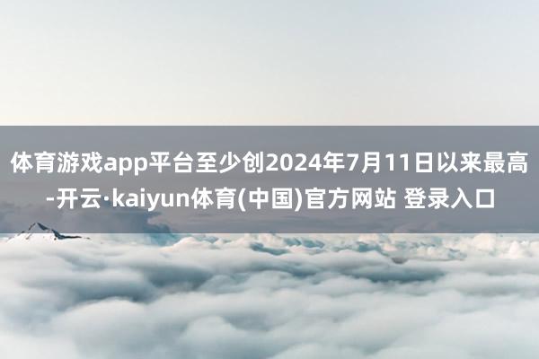 体育游戏app平台至少创2024年7月11日以来最高-开云·kaiyun体育(中国)官方网站 登录入口