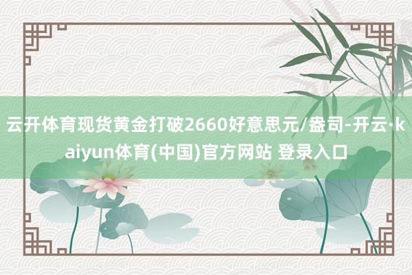 云开体育现货黄金打破2660好意思元/盎司-开云·kaiyun体育(中国)官方网站 登录入口