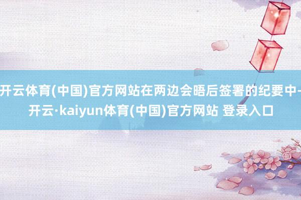 开云体育(中国)官方网站在两边会晤后签署的纪要中-开云·kaiyun体育(中国)官方网站 登录入口