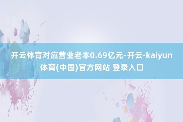 开云体育对应营业老本0.69亿元-开云·kaiyun体育(中国)官方网站 登录入口