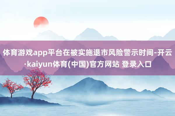 体育游戏app平台　　在被实施退市风险警示时间-开云·kaiyun体育(中国)官方网站 登录入口