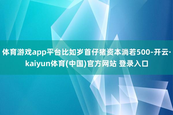体育游戏app平台比如岁首仔猪资本淌若500-开云·kaiyun体育(中国)官方网站 登录入口