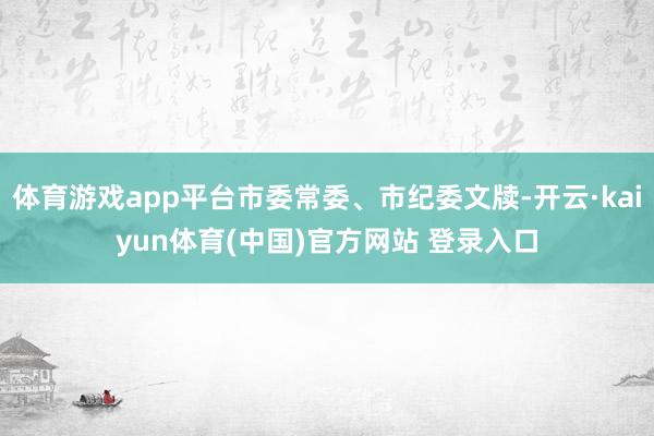 体育游戏app平台市委常委、市纪委文牍-开云·kaiyun体育(中国)官方网站 登录入口