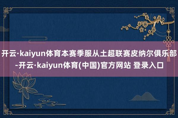 开云·kaiyun体育本赛季服从土超联赛皮纳尔俱乐部-开云·kaiyun体育(中国)官方网站 登录入口