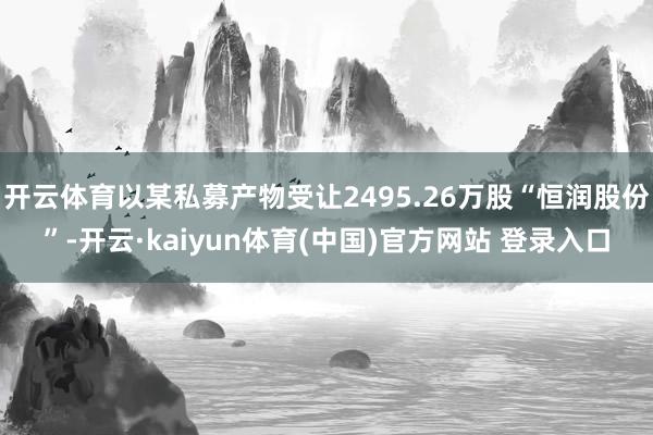 开云体育以某私募产物受让2495.26万股“恒润股份”-开云·kaiyun体育(中国)官方网站 登录入口