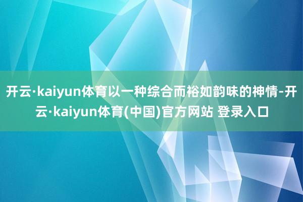 开云·kaiyun体育以一种综合而裕如韵味的神情-开云·kaiyun体育(中国)官方网站 登录入口