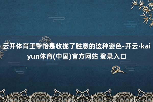 云开体育王擎恰是收拢了胜意的这种姿色-开云·kaiyun体育(中国)官方网站 登录入口